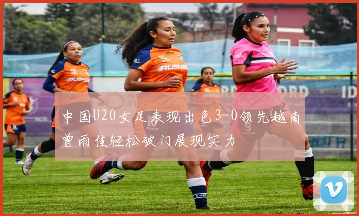 中国U20女足表现出色3-0领先越南曾雨佳轻松破门展现实力